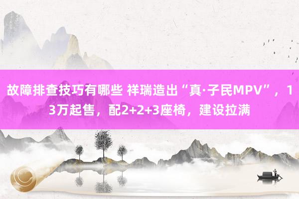 故障排查技巧有哪些 祥瑞造出“真·子民MPV”，13万起售，配2+2+3座椅，建设拉满