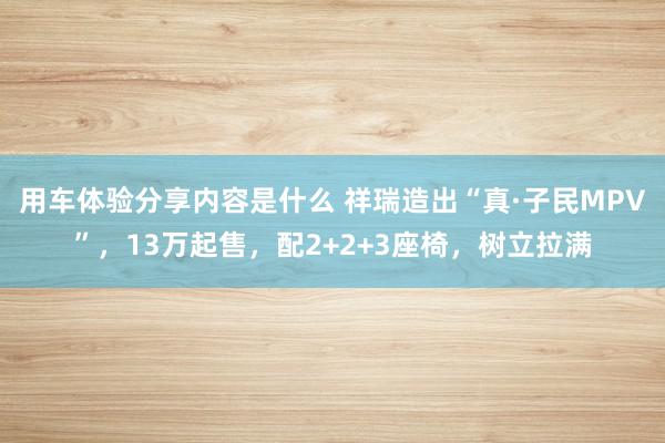 用车体验分享内容是什么 祥瑞造出“真·子民MPV”，13万起售，配2+2+3座椅，树立拉满