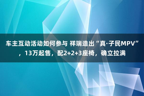 车主互动活动如何参与 祥瑞造出“真·子民MPV”，13万起售，配2+2+3座椅，确立拉满