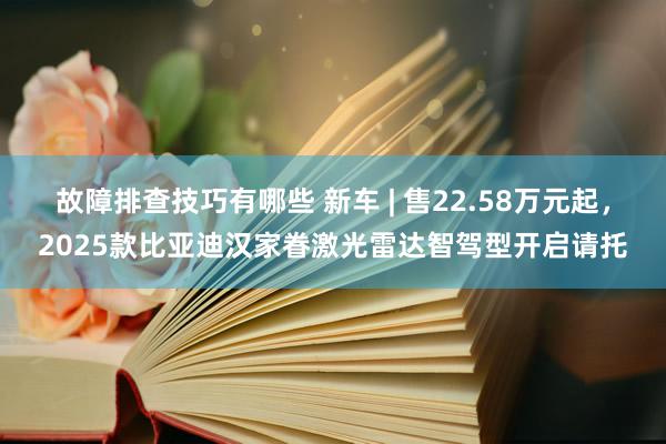 故障排查技巧有哪些 新车 | 售22.58万元起，2025款比亚迪汉家眷激光雷达智驾型开启请托