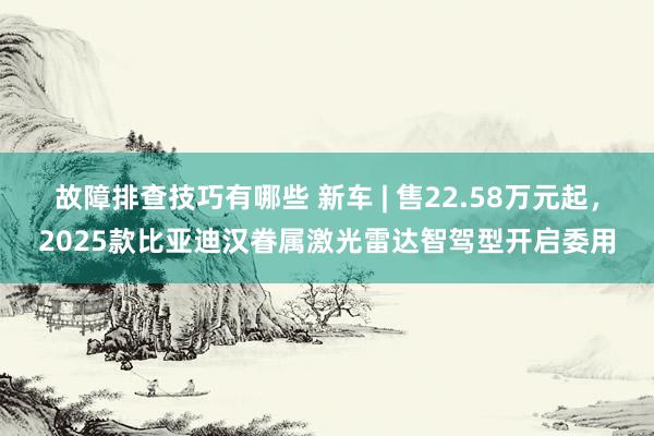 故障排查技巧有哪些 新车 | 售22.58万元起，2025款比亚迪汉眷属激光雷达智驾型开启委用