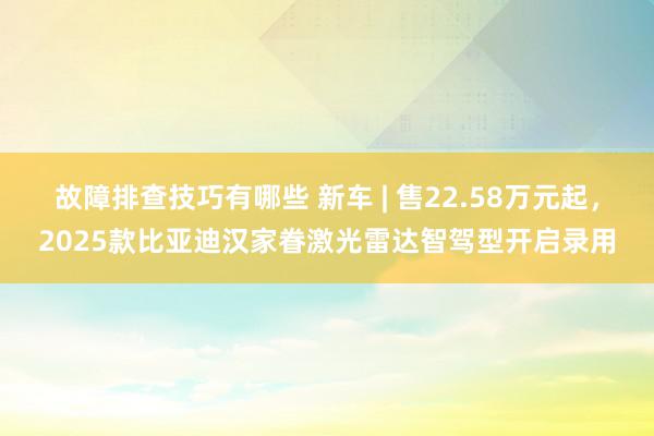 故障排查技巧有哪些 新车 | 售22.58万元起，2025款比亚迪汉家眷激光雷达智驾型开启录用