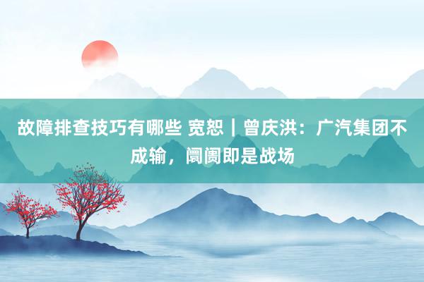 故障排查技巧有哪些 宽恕｜曾庆洪：广汽集团不成输，阛阓即是战场