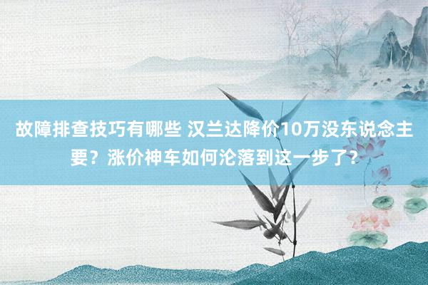 故障排查技巧有哪些 汉兰达降价10万没东说念主要？涨价神车如何沦落到这一步了？