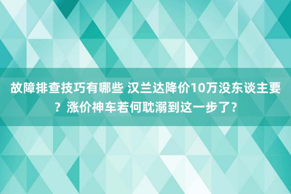 故障排查技巧有哪些 汉兰达降价10万没东谈主要？涨价神车若何耽溺到这一步了？