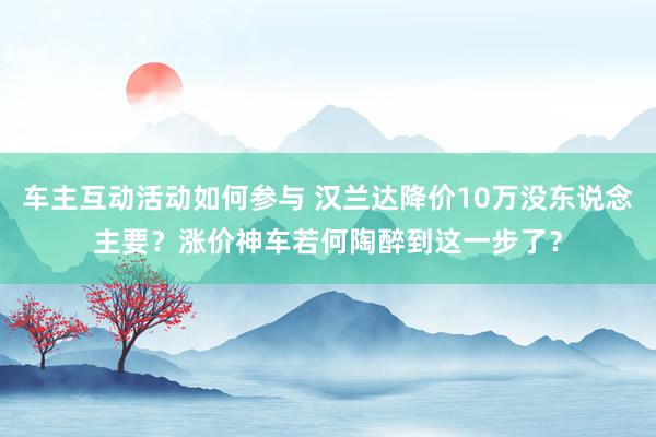 车主互动活动如何参与 汉兰达降价10万没东说念主要？涨价神车若何陶醉到这一步了？