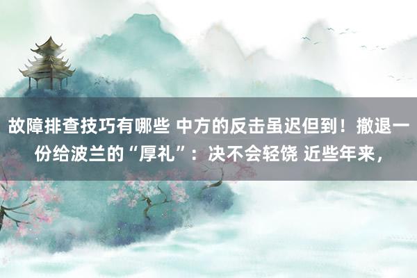 故障排查技巧有哪些 中方的反击虽迟但到！撤退一份给波兰的“厚礼”：决不会轻饶 近些年来，