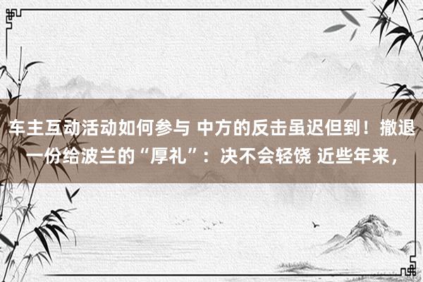 车主互动活动如何参与 中方的反击虽迟但到！撤退一份给波兰的“厚礼”：决不会轻饶 近些年来，