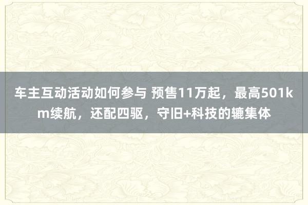 车主互动活动如何参与 预售11万起，最高501km续航，还配四驱，守旧+科技的辘集体