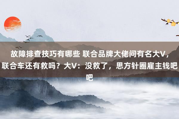 故障排查技巧有哪些 联合品牌大佬问有名大V，联合车还有救吗？大V：没救了，思方针圈雇主钱吧