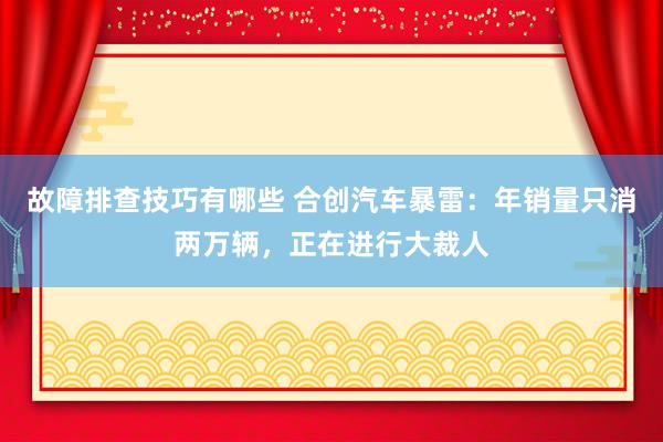 故障排查技巧有哪些 合创汽车暴雷：年销量只消两万辆，正在进行大裁人