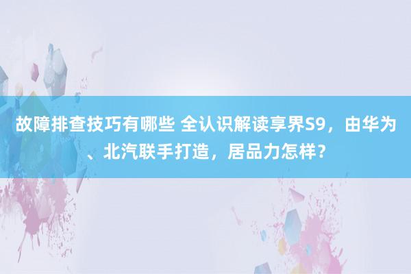 故障排查技巧有哪些 全认识解读享界S9，由华为、北汽联手打造，居品力怎样？