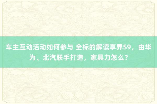 车主互动活动如何参与 全标的解读享界S9，由华为、北汽联手打造，家具力怎么？