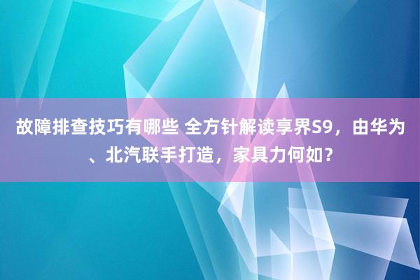 故障排查技巧有哪些 全方针解读享界S9，由华为、北汽联手打造，家具力何如？