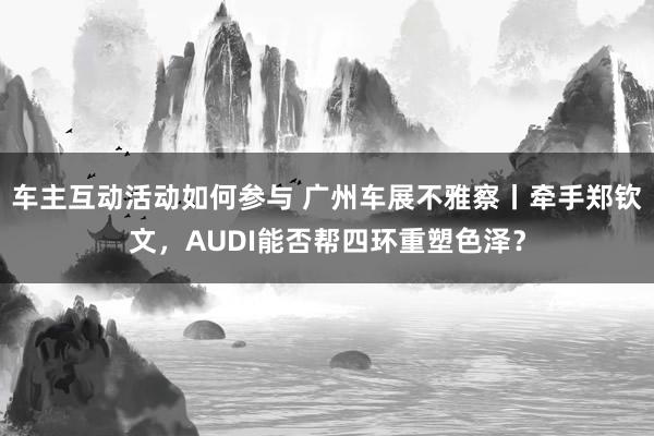 车主互动活动如何参与 广州车展不雅察丨牵手郑钦文，AUDI能否帮四环重塑色泽？