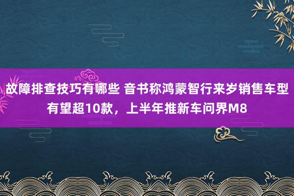 故障排查技巧有哪些 音书称鸿蒙智行来岁销售车型有望超10款，上半年推新车问界M8