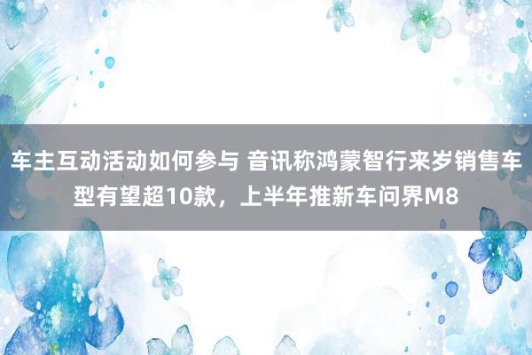 车主互动活动如何参与 音讯称鸿蒙智行来岁销售车型有望超10款，上半年推新车问界M8