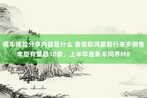 用车体验分享内容是什么 音信称鸿蒙智行来岁销售车型有望超10款，上半年推新车问界M8