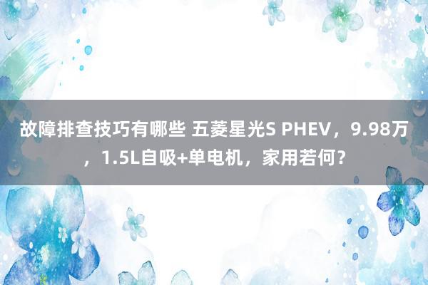 故障排查技巧有哪些 五菱星光S PHEV，9.98万，1.5L自吸+单电机，家用若何？