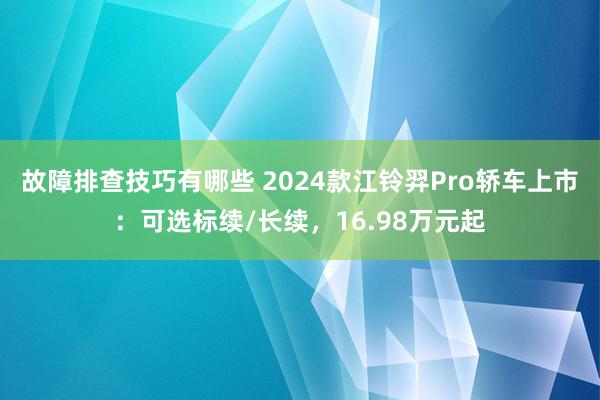 故障排查技巧有哪些 2024款江铃羿Pro轿车上市：可选标续/长续，16.98万元起