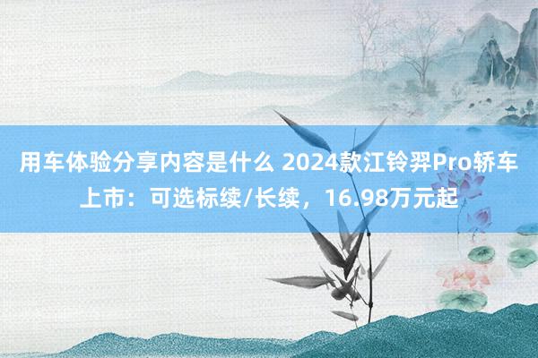 用车体验分享内容是什么 2024款江铃羿Pro轿车上市：可选标续/长续，16.98万元起