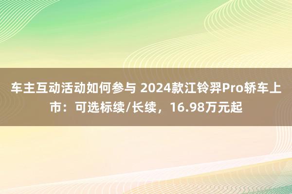 车主互动活动如何参与 2024款江铃羿Pro轿车上市：可选标续/长续，16.98万元起