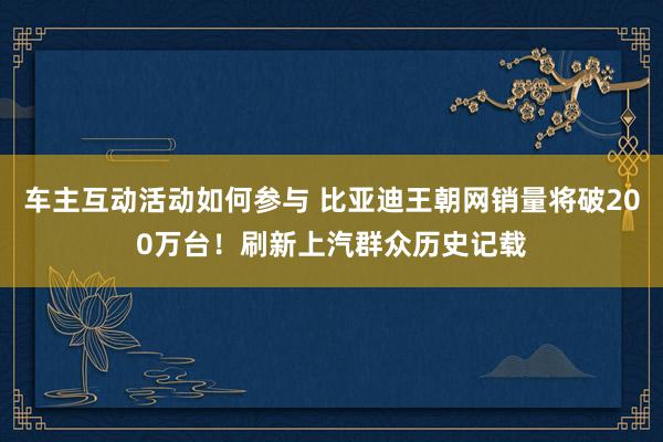 车主互动活动如何参与 比亚迪王朝网销量将破200万台！刷新上汽群众历史记载