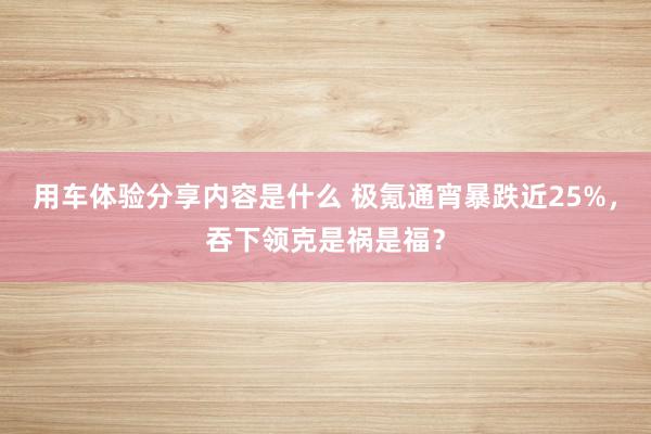 用车体验分享内容是什么 极氪通宵暴跌近25%，吞下领克是祸是福？