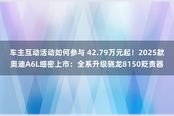 车主互动活动如何参与 42.79万元起！2025款奥迪A6L细密上市：全系升级骁龙8150贬责器