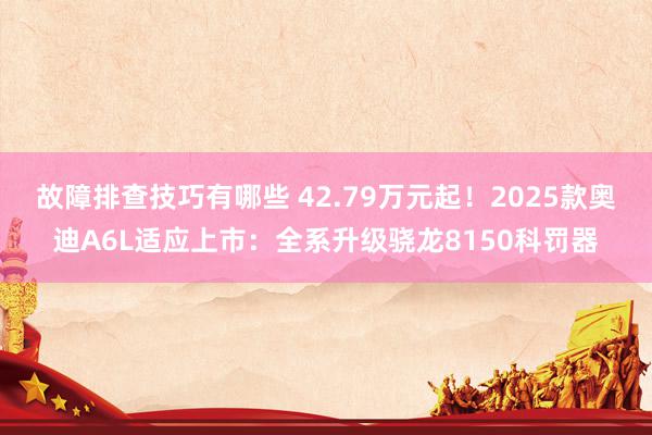 故障排查技巧有哪些 42.79万元起！2025款奥迪A6L适应上市：全系升级骁龙8150科罚器