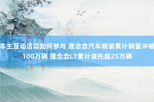 车主互动活动如何参与 理念念汽车晓谕累计销量冲破100万辆 理念念L7累计请托超25万辆