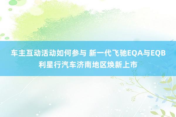 车主互动活动如何参与 新一代飞驰EQA与EQB利星行汽车济南地区焕新上市