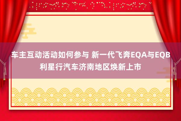 车主互动活动如何参与 新一代飞奔EQA与EQB利星行汽车济南地区焕新上市