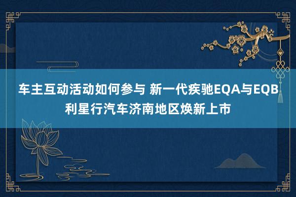 车主互动活动如何参与 新一代疾驰EQA与EQB利星行汽车济南地区焕新上市