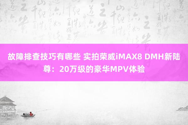 故障排查技巧有哪些 实拍荣威iMAX8 DMH新陆尊：20万级的豪华MPV体验