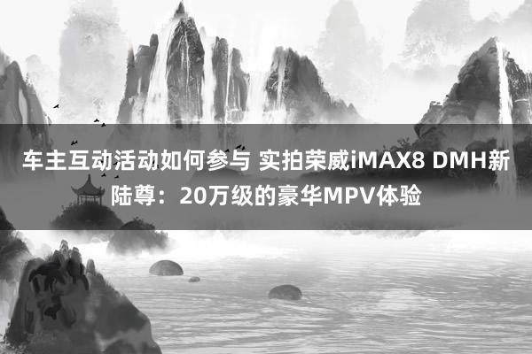 车主互动活动如何参与 实拍荣威iMAX8 DMH新陆尊：20万级的豪华MPV体验