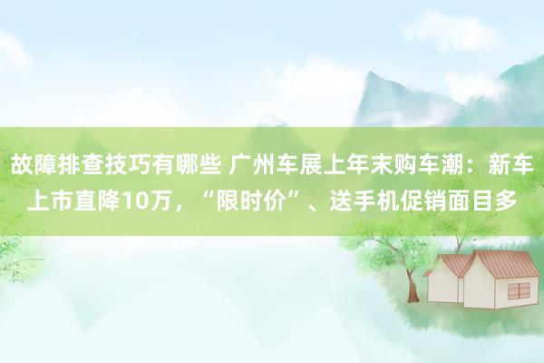 故障排查技巧有哪些 广州车展上年末购车潮：新车上市直降10万，“限时价”、送手机促销面目多