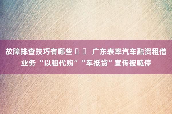 故障排查技巧有哪些 		 广东表率汽车融资租借业务 “以租代购”“车抵贷”宣传被喊停