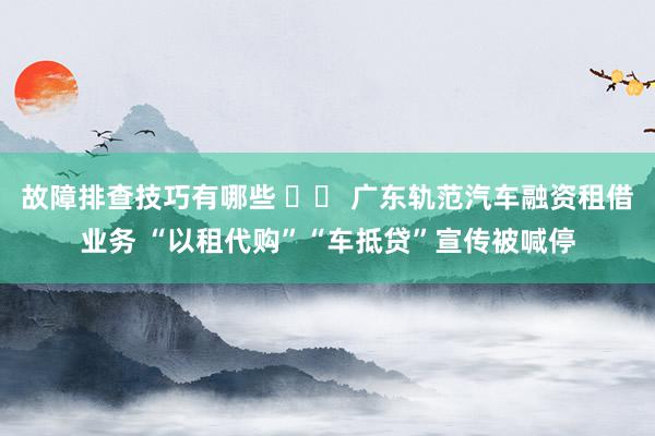 故障排查技巧有哪些 		 广东轨范汽车融资租借业务 “以租代购”“车抵贷”宣传被喊停