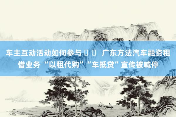 车主互动活动如何参与 		 广东方法汽车融资租借业务 “以租代购”“车抵贷”宣传被喊停