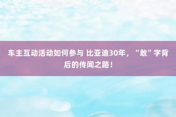 车主互动活动如何参与 比亚迪30年，“敢”字背后的传闻之路！