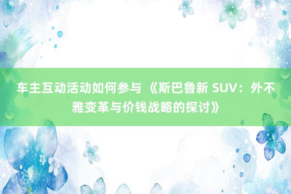 车主互动活动如何参与 《斯巴鲁新 SUV：外不雅变革与价钱战略的探讨》