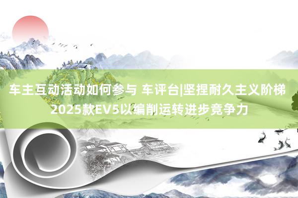 车主互动活动如何参与 车评台|坚捏耐久主义阶梯 2025款EV5以编削运转进步竞争力