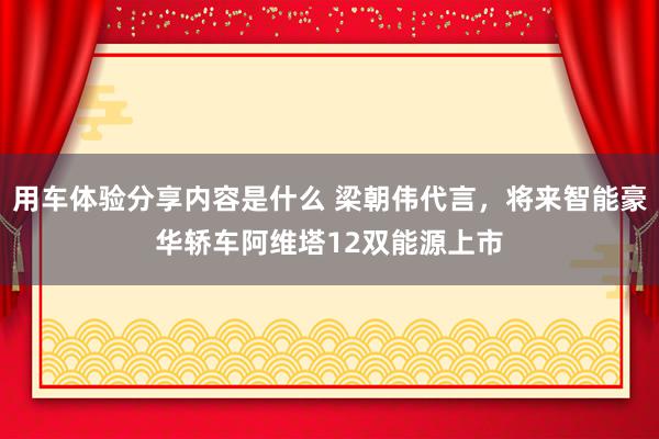 用车体验分享内容是什么 梁朝伟代言，将来智能豪华轿车阿维塔12双能源上市