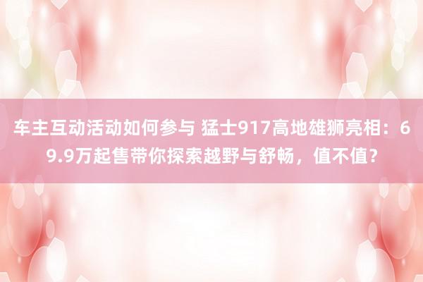 车主互动活动如何参与 猛士917高地雄狮亮相：69.9万起售带你探索越野与舒畅，值不值？