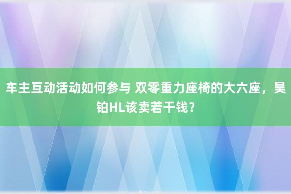 车主互动活动如何参与 双零重力座椅的大六座，昊铂HL该卖若干钱？