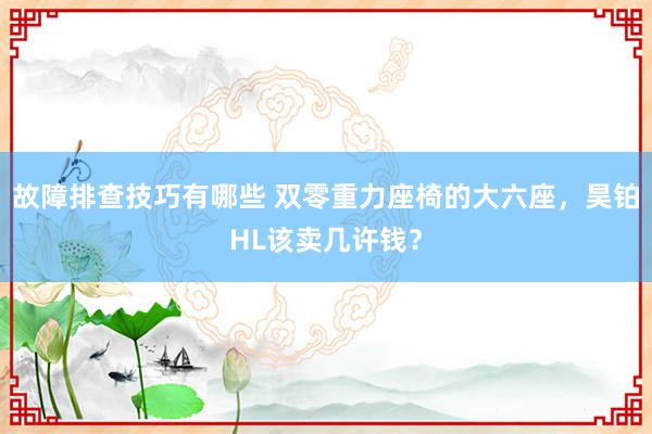 故障排查技巧有哪些 双零重力座椅的大六座，昊铂HL该卖几许钱？