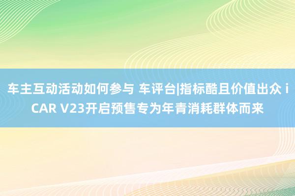 车主互动活动如何参与 车评台|指标酷且价值出众 iCAR V23开启预售专为年青消耗群体而来