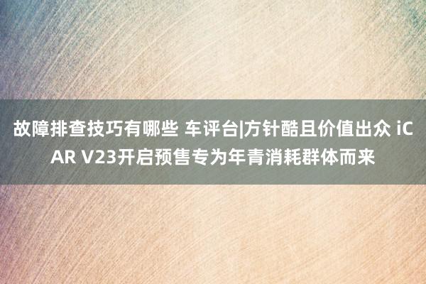 故障排查技巧有哪些 车评台|方针酷且价值出众 iCAR V23开启预售专为年青消耗群体而来