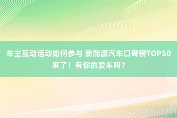 车主互动活动如何参与 新能源汽车口碑榜TOP50来了！有你的爱车吗？